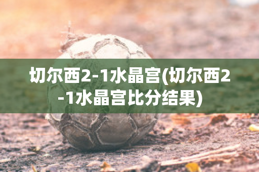 切尔西2-1水晶宫(切尔西2-1水晶宫比分结果)