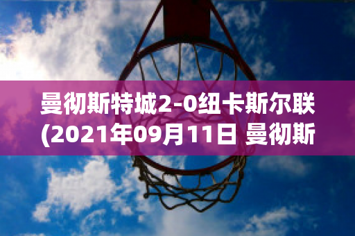 曼彻斯特城2-0纽卡斯尔联(2021年09月11日 曼彻斯特联 vs 纽卡斯尔联高清直播)