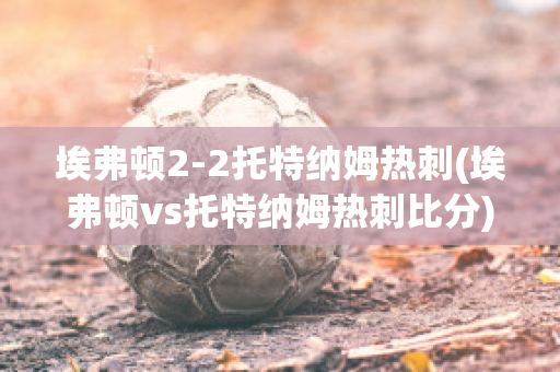 埃弗顿2-2托特纳姆热刺(埃弗顿vs托特纳姆热刺比分)