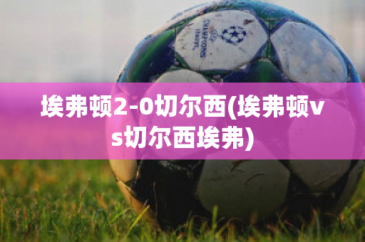 埃弗顿2-0切尔西(埃弗顿vs切尔西埃弗)