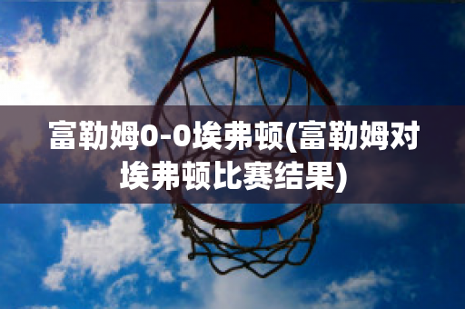 富勒姆0-0埃弗顿(富勒姆对埃弗顿比赛结果)