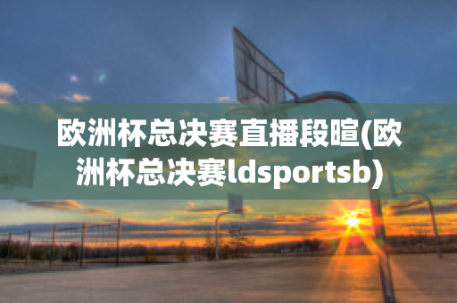 欧洲杯总决赛直播段暄(欧洲杯总决赛ldsportsb)