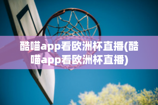 酷喵app看欧洲杯直播(酷喵app看欧洲杯直播)