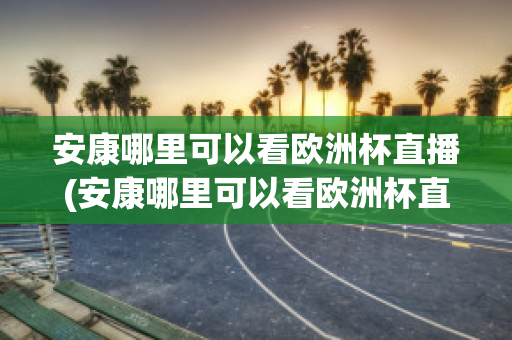 安康哪里可以看欧洲杯直播(安康哪里可以看欧洲杯直播视频)