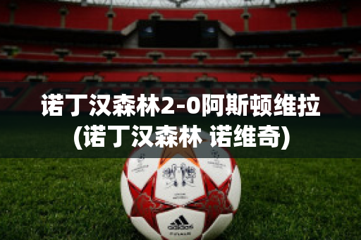 诺丁汉森林2-0阿斯顿维拉(诺丁汉森林 诺维奇)