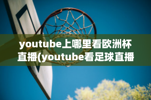 youtube上哪里看欧洲杯直播(youtube看足球直播)