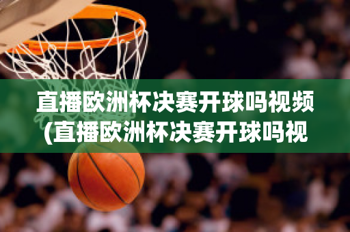 直播欧洲杯决赛开球吗视频(直播欧洲杯决赛开球吗视频在线观看)