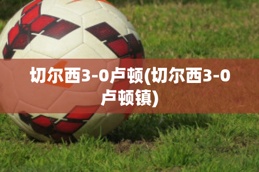 切尔西3-0卢顿(切尔西3-0卢顿镇)