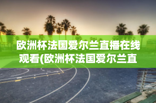 欧洲杯法国爱尔兰直播在线观看(欧洲杯法国爱尔兰直播在线观看)