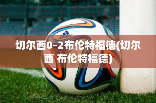 切尔西0-2布伦特福德(切尔西 布伦特福德)