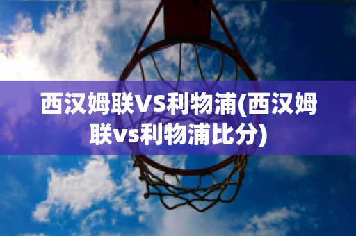 西汉姆联VS利物浦(西汉姆联vs利物浦比分)