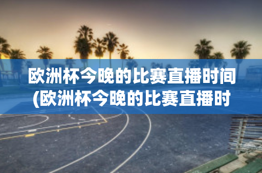 欧洲杯今晚的比赛直播时间(欧洲杯今晚的比赛直播时间是几点)