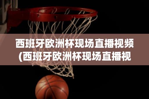 西班牙欧洲杯现场直播视频(西班牙欧洲杯现场直播视频在线观看)