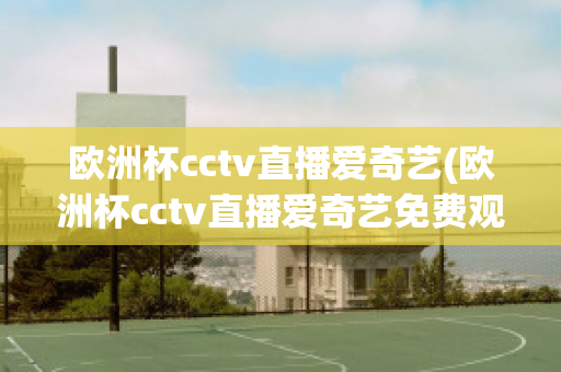 欧洲杯cctv直播爱奇艺(欧洲杯cctv直播爱奇艺免费观看)