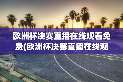 欧洲杯决赛直播在线观看免费(欧洲杯决赛直播在线观看免费视频)