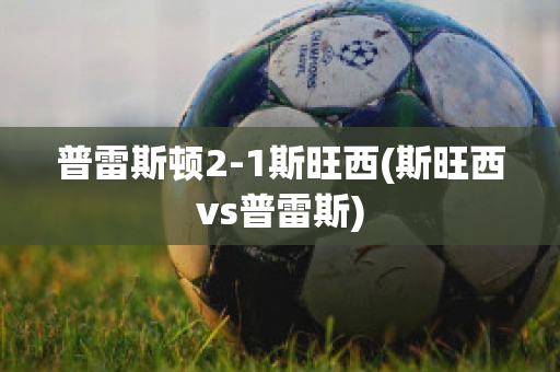 普雷斯顿2-1斯旺西(斯旺西vs普雷斯)