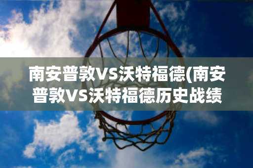 南安普敦VS沃特福德(南安普敦VS沃特福德历史战绩)