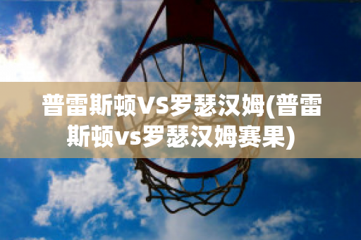 普雷斯顿VS罗瑟汉姆(普雷斯顿vs罗瑟汉姆赛果)