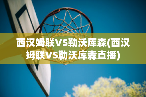 西汉姆联VS勒沃库森(西汉姆联VS勒沃库森直播)