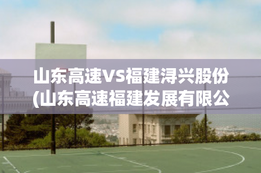 山东高速VS福建浔兴股份(山东高速福建发展有限公司)