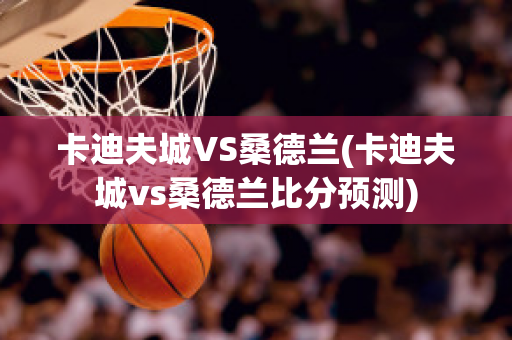 卡迪夫城VS桑德兰(卡迪夫城vs桑德兰比分预测)