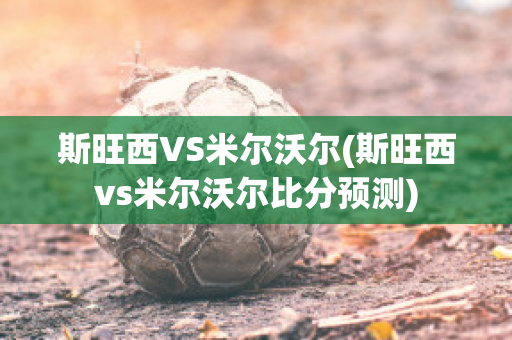 斯旺西VS米尔沃尔(斯旺西vs米尔沃尔比分预测)