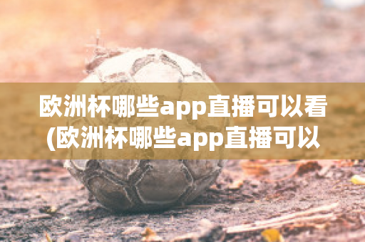 欧洲杯哪些app直播可以看(欧洲杯哪些app直播可以看到)