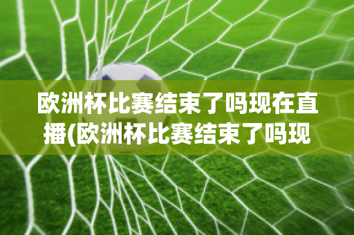 欧洲杯比赛结束了吗现在直播(欧洲杯比赛结束了吗现在直播在哪看)