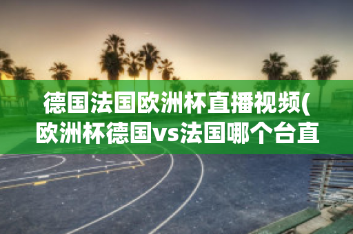 德国法国欧洲杯直播视频(欧洲杯德国vs法国哪个台直播)