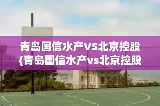 青岛国信水产VS北京控股(青岛国信水产vs北京控股有限公司)