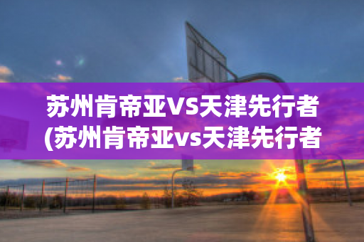 苏州肯帝亚VS天津先行者(苏州肯帝亚vs天津先行者比分预测)