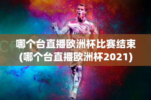 哪个台直播欧洲杯比赛结束(哪个台直播欧洲杯2021)