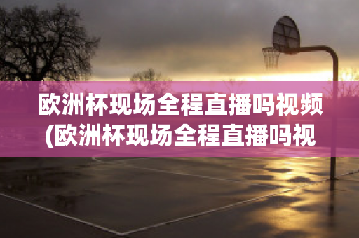 欧洲杯现场全程直播吗视频(欧洲杯现场全程直播吗视频在线观看)