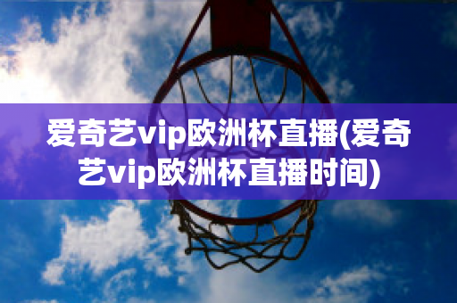 爱奇艺vip欧洲杯直播(爱奇艺vip欧洲杯直播时间)