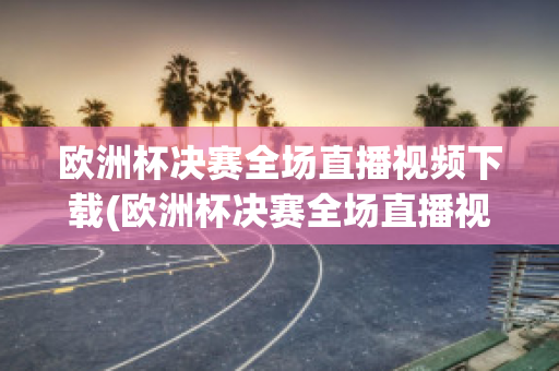 欧洲杯决赛全场直播视频下载(欧洲杯决赛全场直播视频下载安装)