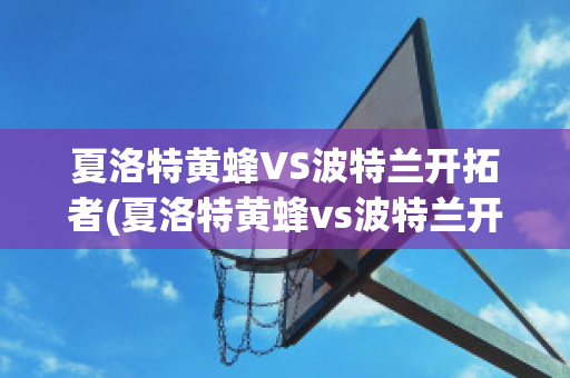 夏洛特黄蜂VS波特兰开拓者(夏洛特黄蜂vs波特兰开拓者谁赢了)