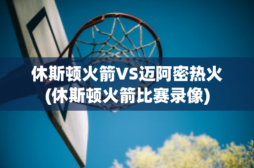 休斯顿火箭VS迈阿密热火(休斯顿火箭比赛录像)