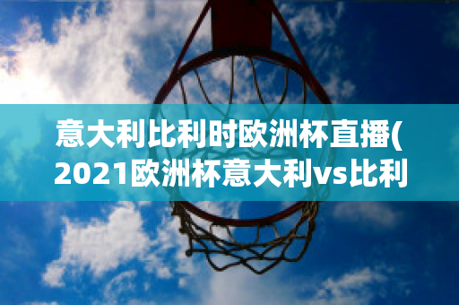 意大利比利时欧洲杯直播(2021欧洲杯意大利vs比利时集锦)