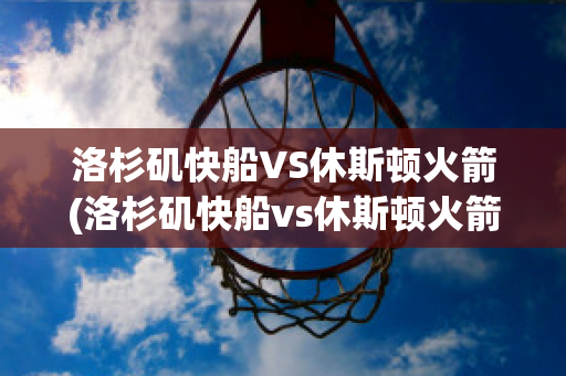 洛杉矶快船VS休斯顿火箭(洛杉矶快船vs休斯顿火箭回放)