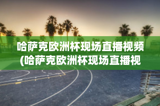 哈萨克欧洲杯现场直播视频(哈萨克欧洲杯现场直播视频在线观看)