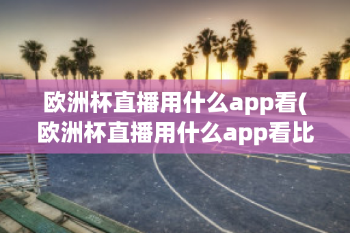 欧洲杯直播用什么app看(欧洲杯直播用什么app看比赛)