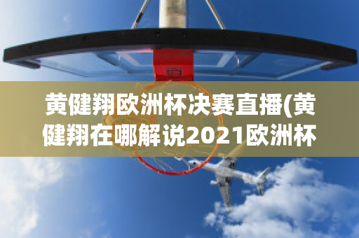 黄健翔欧洲杯决赛直播(黄健翔在哪解说2021欧洲杯)