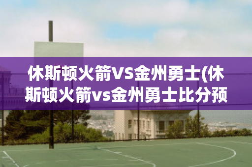 休斯顿火箭VS金州勇士(休斯顿火箭vs金州勇士比分预测)