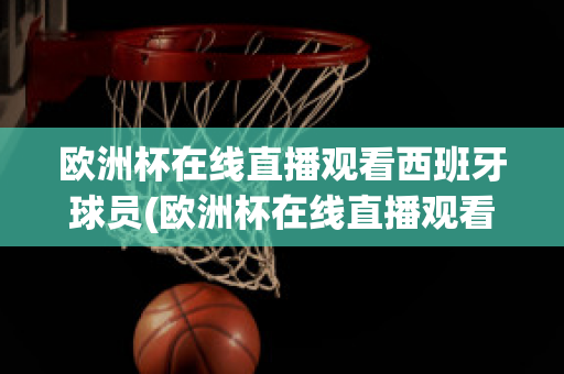 欧洲杯在线直播观看西班牙球员(欧洲杯在线直播观看西班牙球员视频)