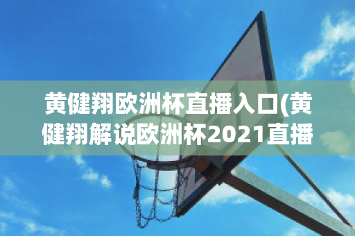 黄健翔欧洲杯直播入口(黄健翔解说欧洲杯2021直播)