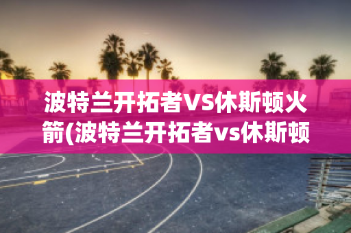 波特兰开拓者VS休斯顿火箭(波特兰开拓者vs休斯顿火箭季后赛视频集锦)