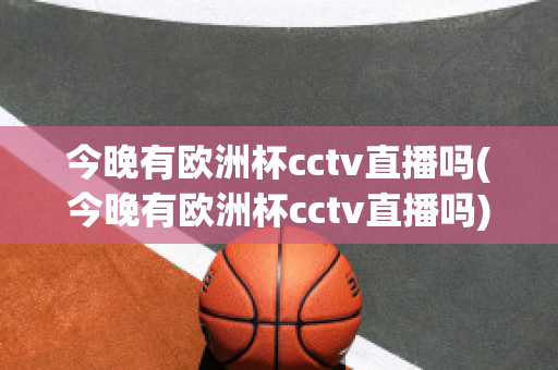 今晚有欧洲杯cctv直播吗(今晚有欧洲杯cctv直播吗)