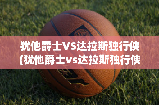 犹他爵士VS达拉斯独行侠(犹他爵士vs达拉斯独行侠直播)