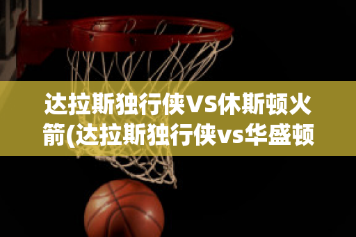 达拉斯独行侠VS休斯顿火箭(达拉斯独行侠vs华盛顿奇才)