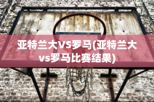 亚特兰大VS罗马(亚特兰大vs罗马比赛结果)